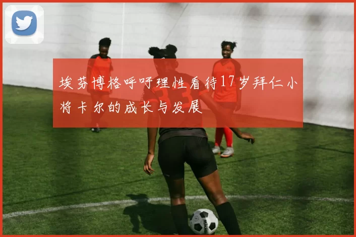 埃芬博格呼吁理性看待17岁拜仁小将卡尔的成长与发展