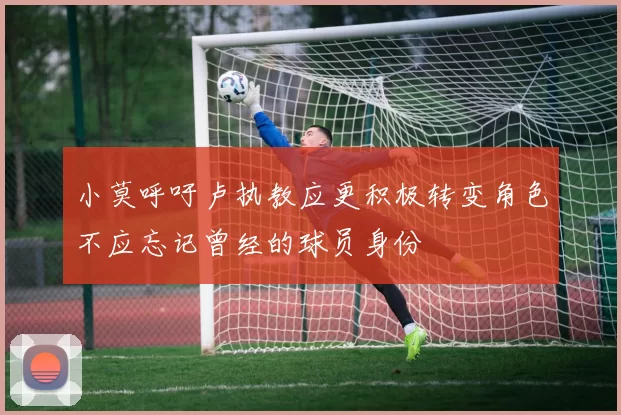小莫呼吁卢执教应更积极转变角色不应忘记曾经的球员身份