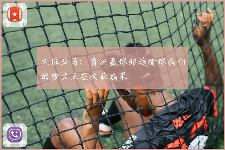 文班亚马：首次赢球超越输球我们的努力正在收获成果