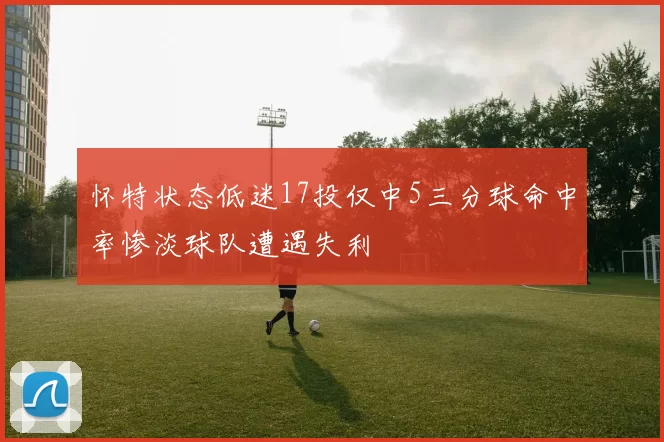 怀特状态低迷17投仅中5三分球命中率惨淡球队遭遇失利