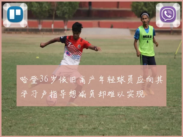 哈登36岁依旧高产年轻球员应向其学习卢指导想减负却难以实现