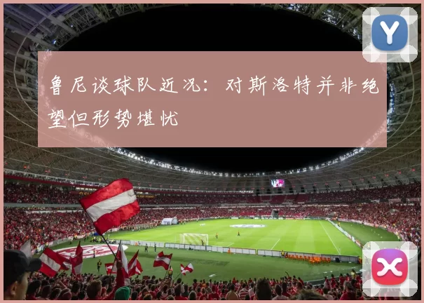 鲁尼谈球队近况：对斯洛特并非绝望但形势堪忧