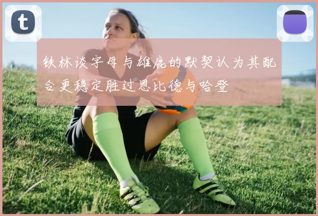 铁林谈字母与雄鹿的默契认为其配合更稳定胜过恩比德与哈登