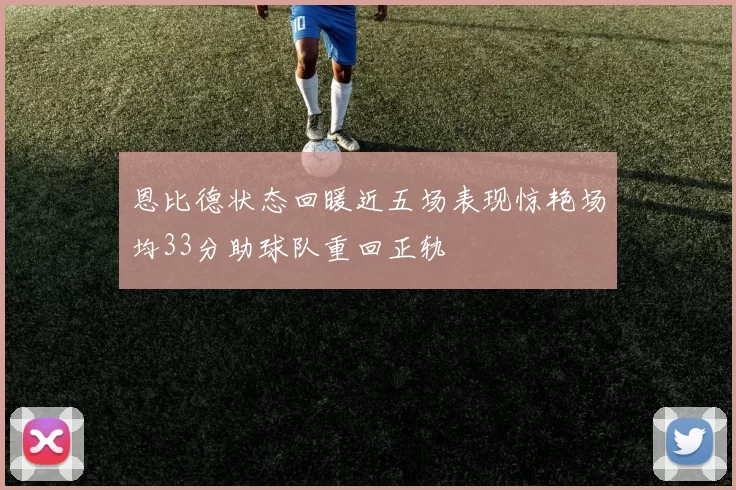 恩比德状态回暖近五场表现惊艳场均33分助球队重回正轨