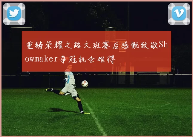 重铸荣耀之路文班赛后感慨致敬Showmaker争冠机会难得
