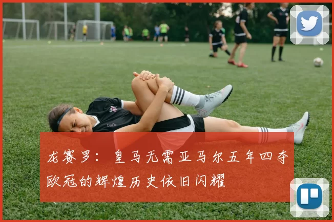 龙赛罗：皇马无需亚马尔五年四夺欧冠的辉煌历史依旧闪耀
