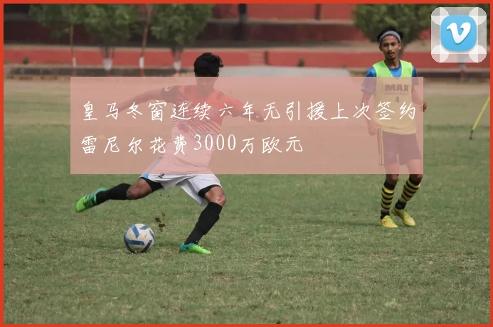 皇马冬窗连续六年无引援上次签约雷尼尔花费3000万欧元