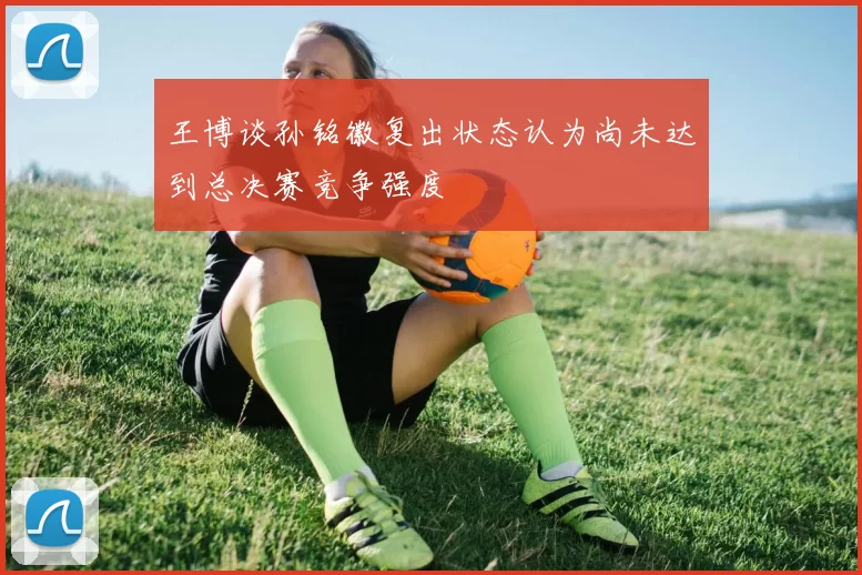 王博谈孙铭徽复出状态认为尚未达到总决赛竞争强度