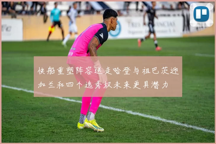 快船重塑阵容送走哈登与祖巴茨迎加兰和四个选秀权未来更具潜力