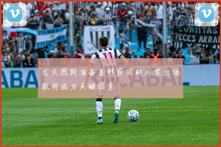 尤文图斯准备基耶萨买断方案出场数将成为关键因素